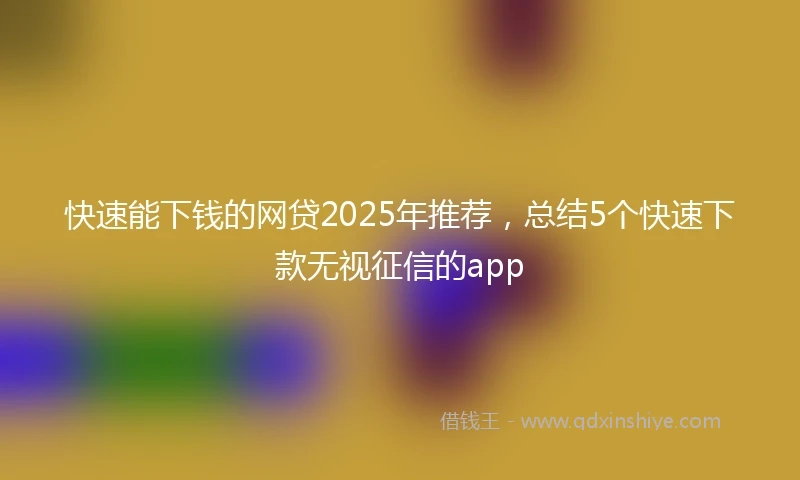 快速能下钱的网贷2025年推荐，总结5个快速下款无视征信的app