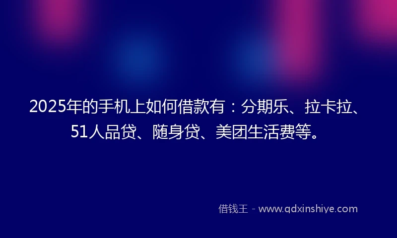 2025年的手机上如何借款有：分期乐、拉卡拉、51人品贷、随身贷、美团生活费等。
