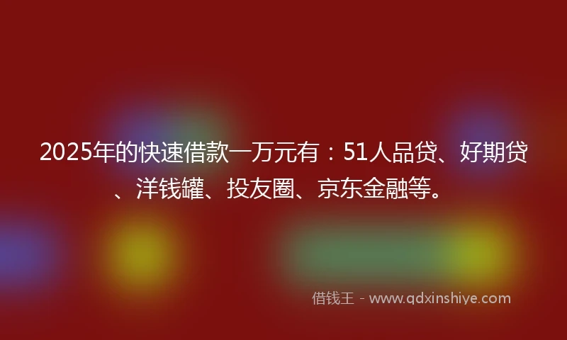 2025年的快速借款一万元有：51人品贷、好期贷、洋钱罐、投友圈、京东金融等。