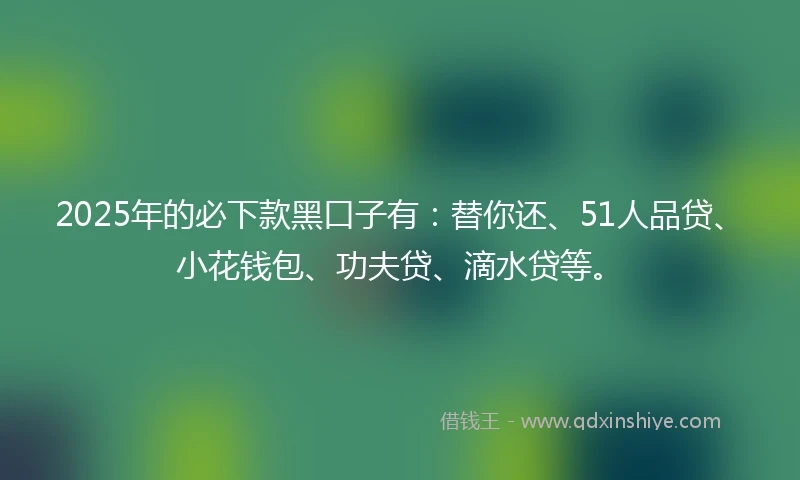 2025年的必下款黑口子有：替你还、51人品贷、小花钱包、功夫贷、滴水贷等。