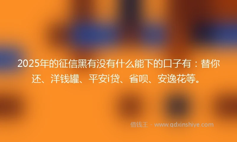 2025年的征信黑有没有什么能下的口子有：替你还、洋钱罐、平安i贷、省呗、安逸花等。