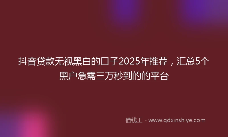 抖音贷款无视黑白的口子2025年推荐，汇总5个黑户急需三万秒到的的平台