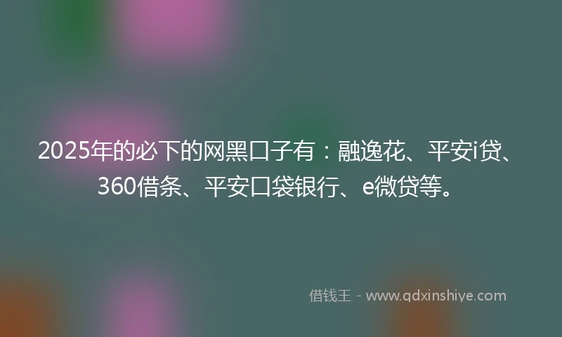 2025年的必下的网黑口子有：融逸花、平安i贷、360借条、平安口袋银行、e微贷等。