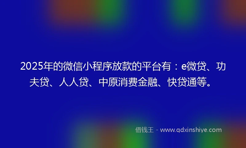 2025年的微信小程序放款的平台有：e微贷、功夫贷、人人贷、中原消费金融、快贷通等。