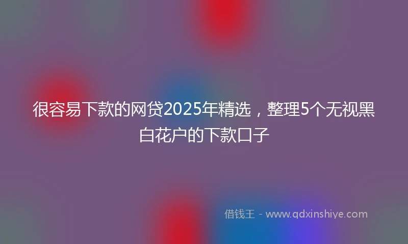 很容易下款的网贷2025年精选，整理5个无视黑白花户的下款口子