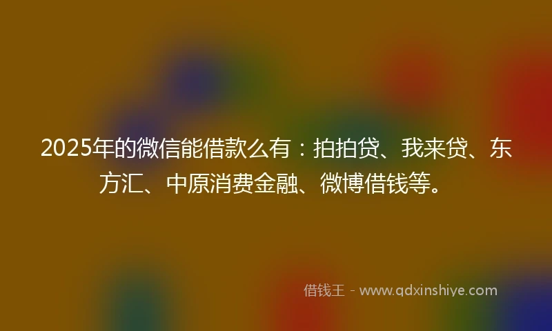 2025年的微信能借款么有：拍拍贷、我来贷、东方汇、中原消费金融、微博借钱等。