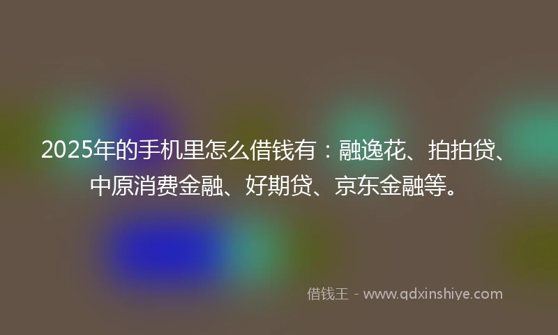 2025年的手机里怎么借钱有：融逸花、拍拍贷、中原消费金融、好期贷、京东金融等。