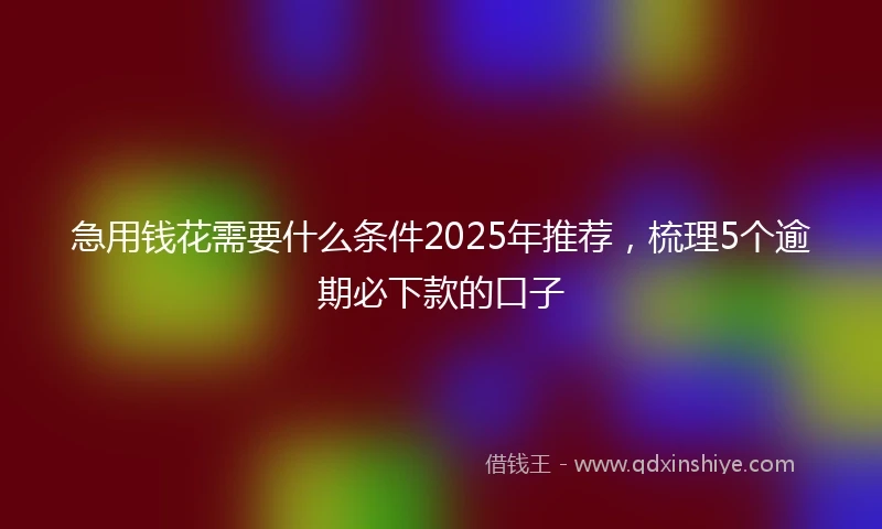 急用钱花需要什么条件2025年推荐，梳理5个逾期必下款的口子