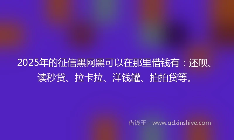 2025年的征信黑网黑可以在那里借钱有：还呗、读秒贷、拉卡拉、洋钱罐、拍拍贷等。