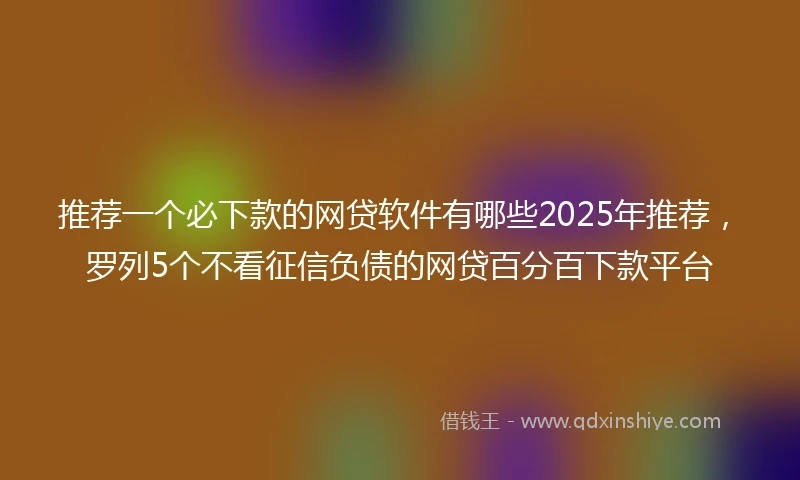 推荐一个必下款的网贷软件有哪些2025年推荐，罗列5个不看征信负债的网贷百分百下款平台