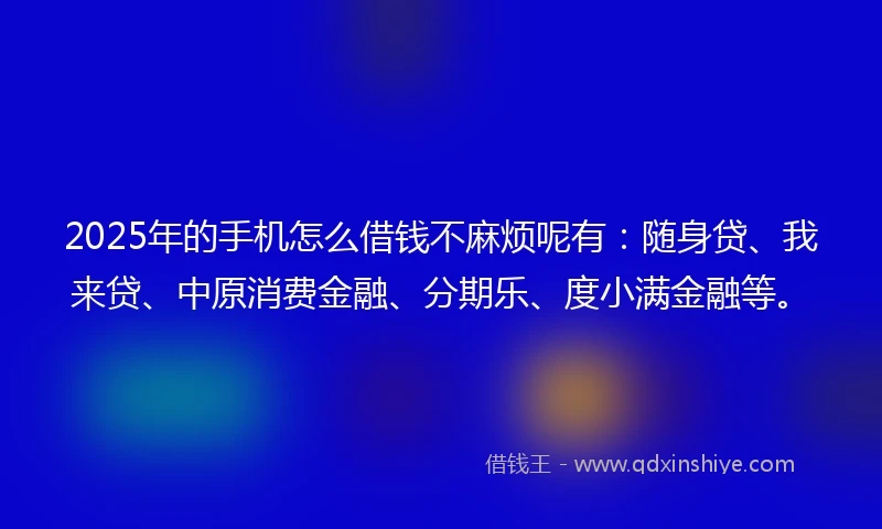 2025年的手机怎么借钱不麻烦呢有：随身贷、我来贷、中原消费金融、分期乐、度小满金融等。