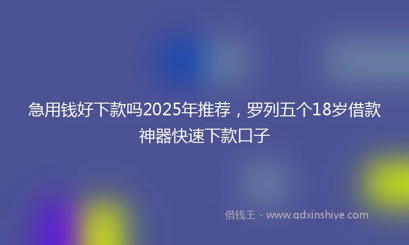 急用钱好下款吗2025年推荐，罗列五个18岁借款神器快速下款口子
