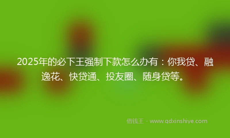 2025年的必下王强制下款怎么办有：你我贷、融逸花、快贷通、投友圈、随身贷等。