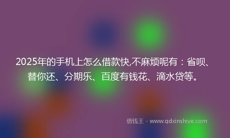 2025年的手机上怎么借款快,不麻烦呢有：省呗、替你还、分期乐、百度有钱花、滴水贷等。