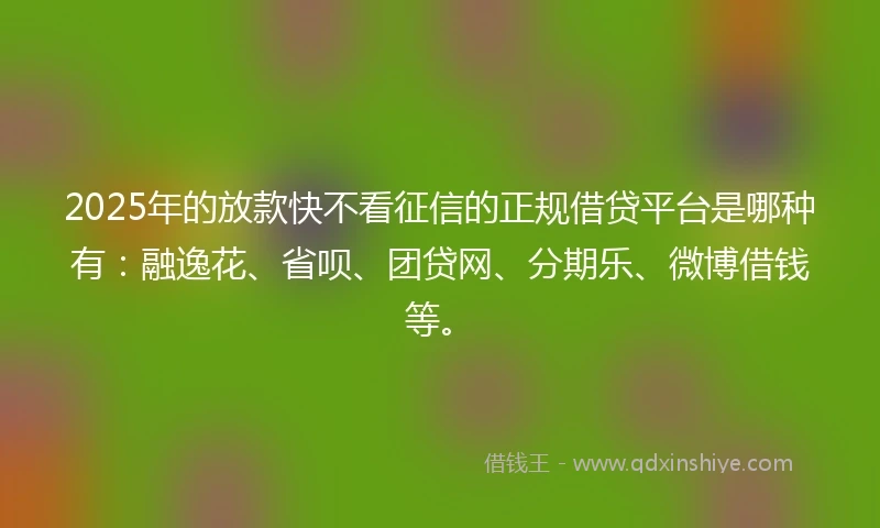 2025年的放款快不看征信的正规借贷平台是哪种有：融逸花、省呗、团贷网、分期乐、微博借钱等。