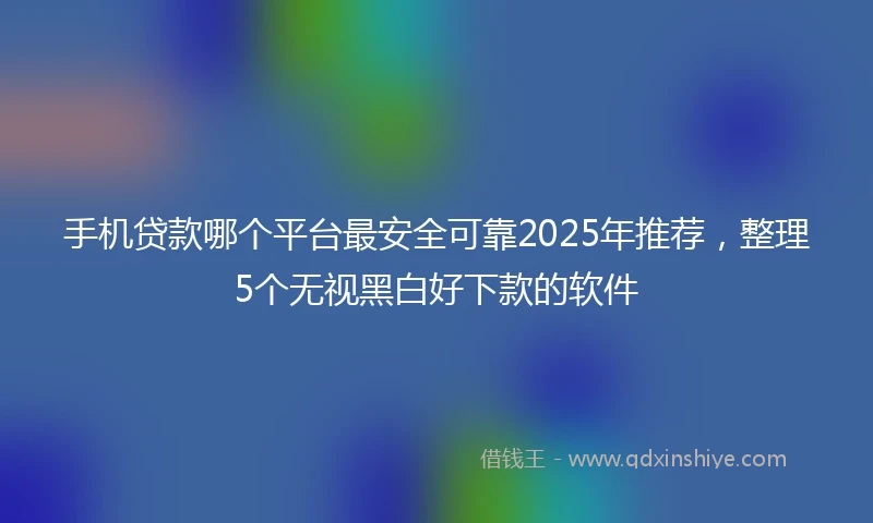 手机贷款哪个平台最安全可靠2025年推荐，整理5个无视黑白好下款的软件