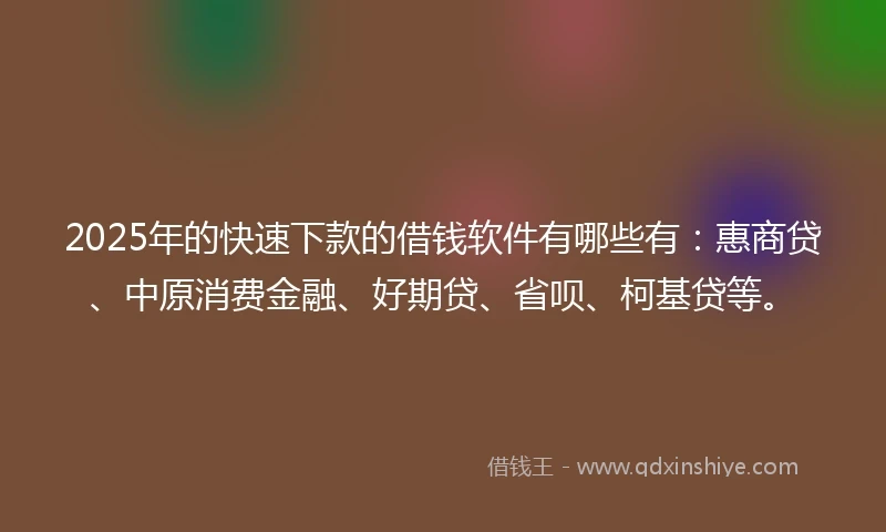 2025年的快速下款的借钱软件有哪些有：惠商贷、中原消费金融、好期贷、省呗、柯基贷等。