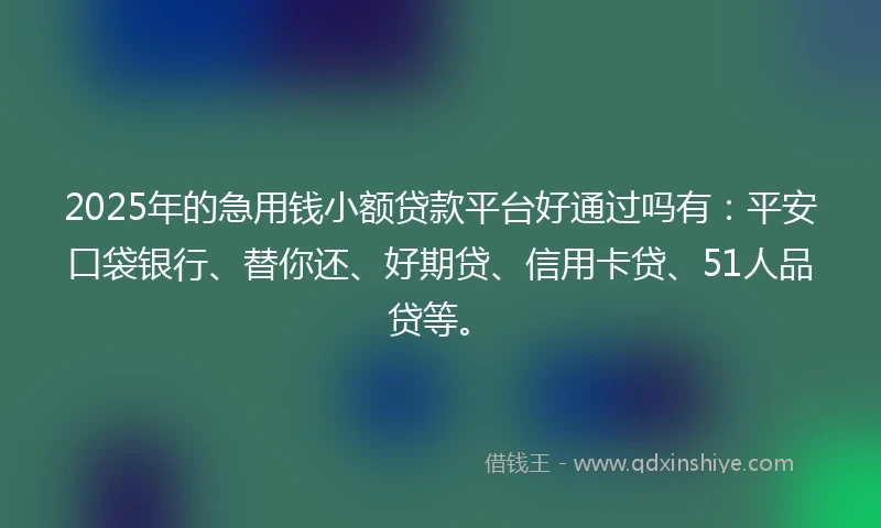 2025年的急用钱小额贷款平台好通过吗有：平安口袋银行、替你还、好期贷、信用卡贷、51人品贷等。