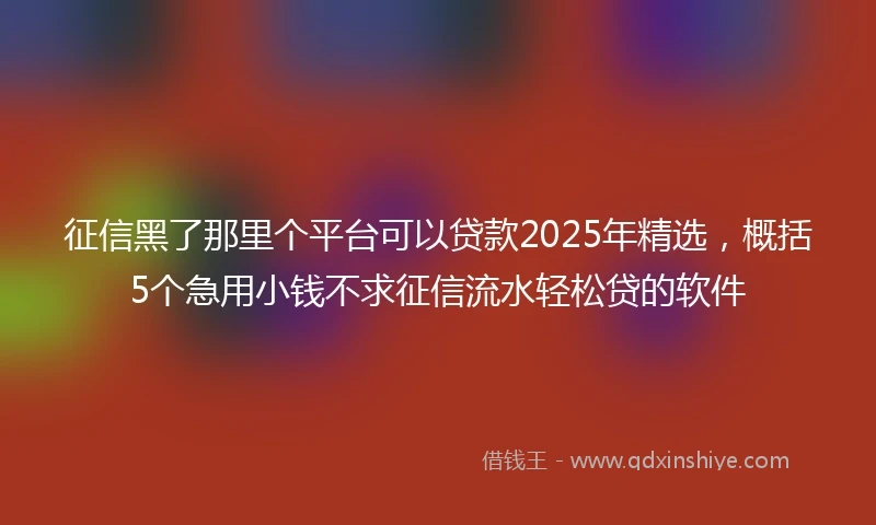 征信黑了那里个平台可以贷款2025年精选，概括5个急用小钱不求征信流水轻松贷的软件