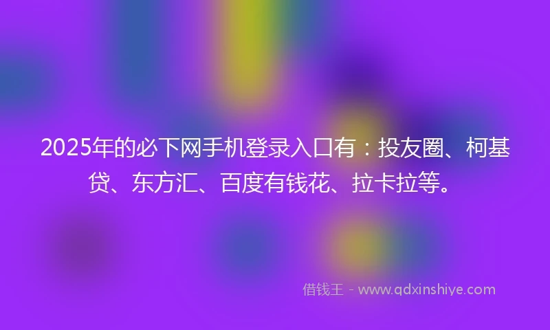 2025年的必下网手机登录入口有：投友圈、柯基贷、东方汇、百度有钱花、拉卡拉等。