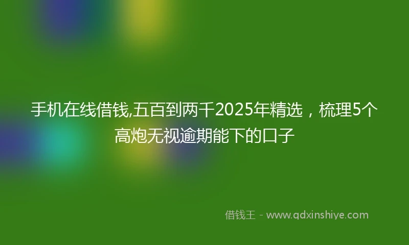 手机在线借钱,五百到两千2025年精选，梳理5个高炮无视逾期能下的口子