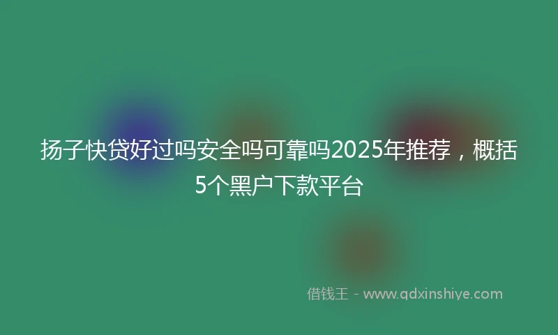 扬子快贷好过吗安全吗可靠吗2025年推荐，概括5个黑户下款平台