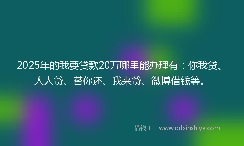 2025年的我要贷款20万哪里能办理有：你我贷、人人贷、替你还、我来贷、微博借钱等。