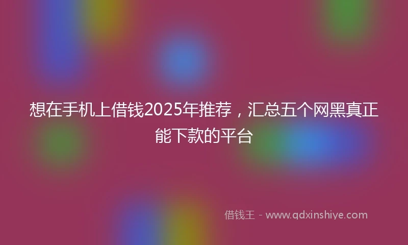 想在手机上借钱2025年推荐，汇总五个网黑真正能下款的平台