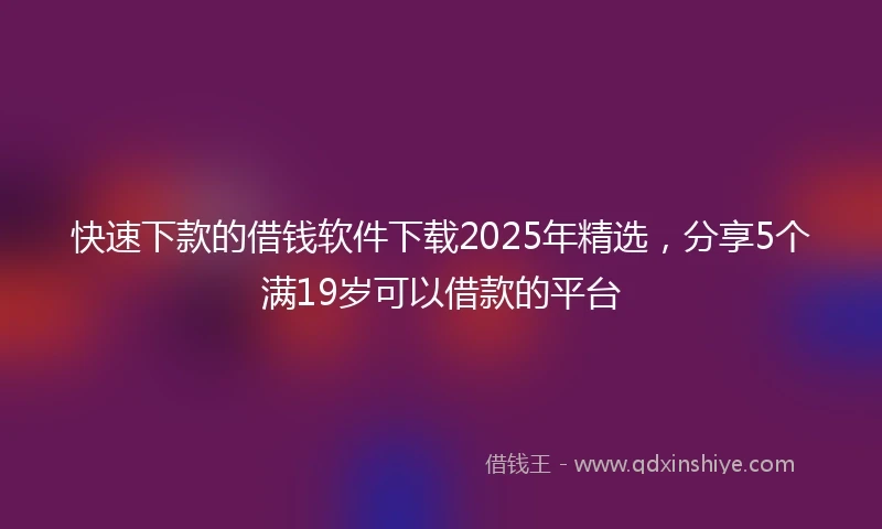 快速下款的借钱软件下载2025年精选，分享5个满19岁可以借款的平台