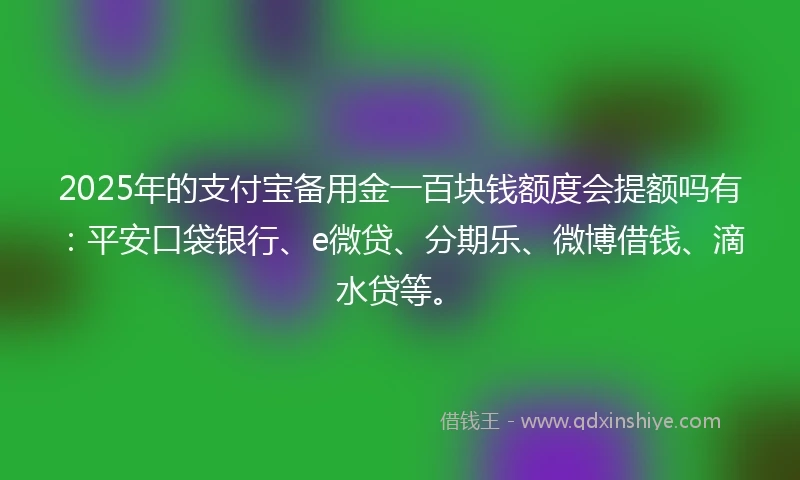 2025年的支付宝备用金一百块钱额度会提额吗有：平安口袋银行、e微贷、分期乐、微博借钱、滴水贷等。