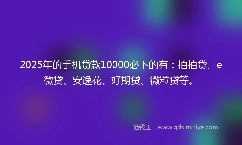 2025年的手机贷款10000必下的有：拍拍贷、e微贷、安逸花、好期贷、微粒贷等。