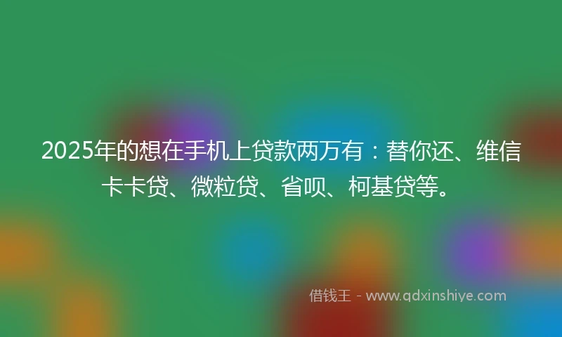 2025年的想在手机上贷款两万有：替你还、维信卡卡贷、微粒贷、省呗、柯基贷等。