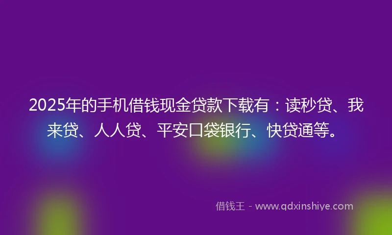 2025年的手机借钱现金贷款下载有：读秒贷、我来贷、人人贷、平安口袋银行、快贷通等。