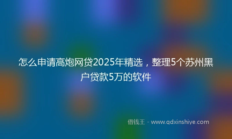 怎么申请高炮网贷2025年精选，整理5个苏州黑户贷款5万的软件