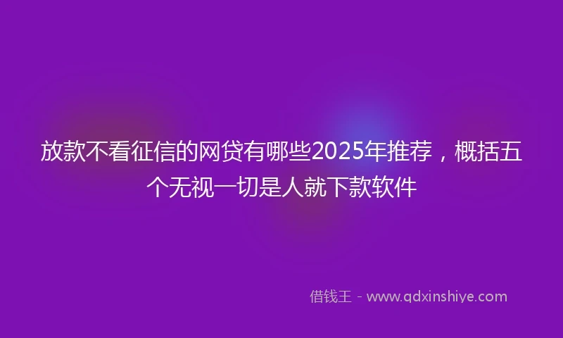放款不看征信的网贷有哪些2025年推荐，概括五个无视一切是人就下款软件