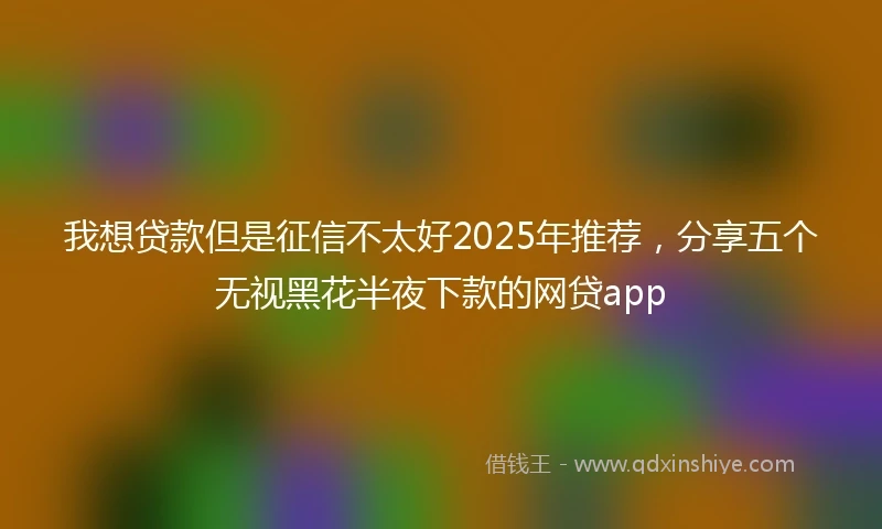 我想贷款但是征信不太好2025年推荐，分享五个无视黑花半夜下款的网贷app