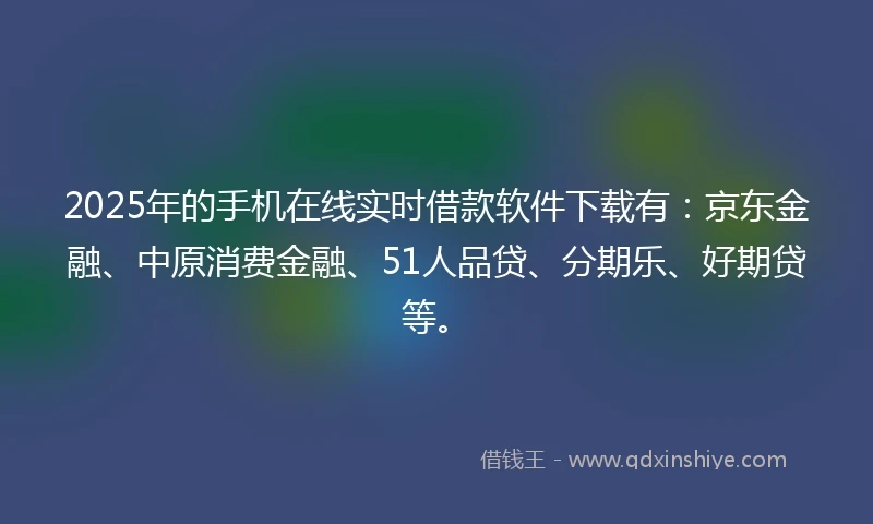 2025年的手机在线实时借款软件下载有：京东金融、中原消费金融、51人品贷、分期乐、好期贷等。