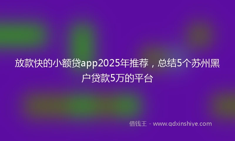 放款快的小额贷app2025年推荐，总结5个苏州黑户贷款5万的平台