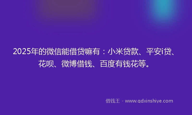 2025年的微信能借贷嘛有：小米贷款、平安i贷、花呗、微博借钱、百度有钱花等。