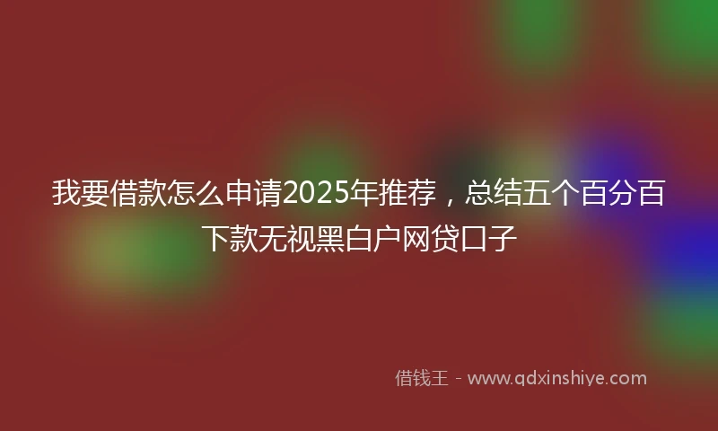 我要借款怎么申请2025年推荐，总结五个百分百下款无视黑白户网贷口子