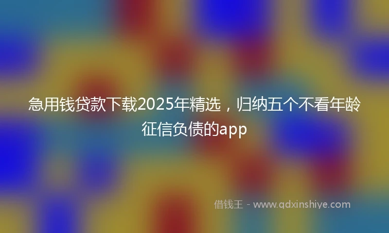 急用钱贷款下载2025年精选，归纳五个不看年龄征信负债的app