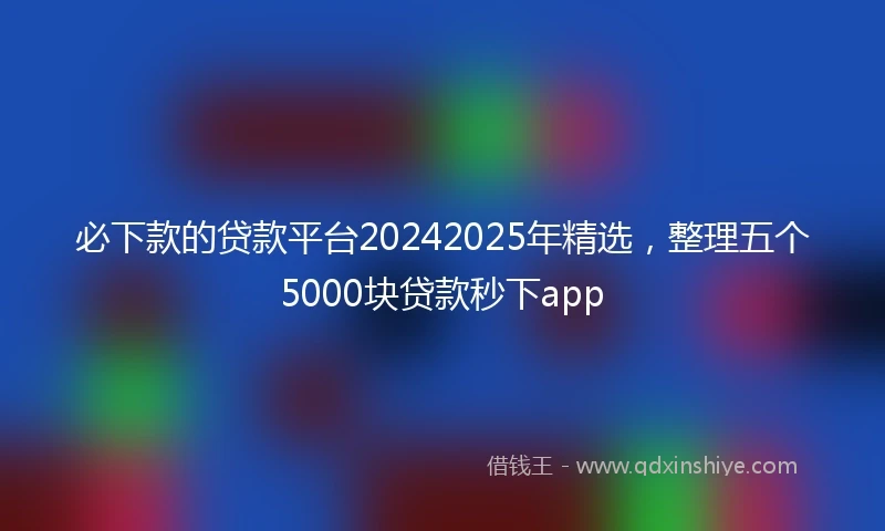 必下款的贷款平台20242025年精选，整理五个5000块贷款秒下app