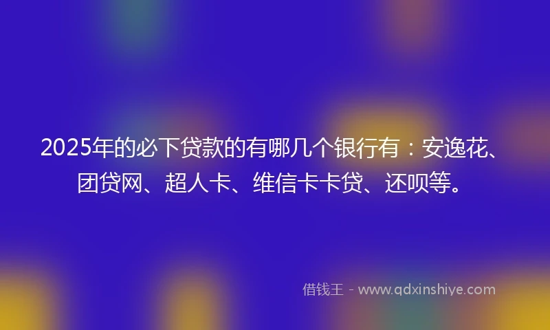 2025年的必下贷款的有哪几个银行有：安逸花、团贷网、超人卡、维信卡卡贷、还呗等。