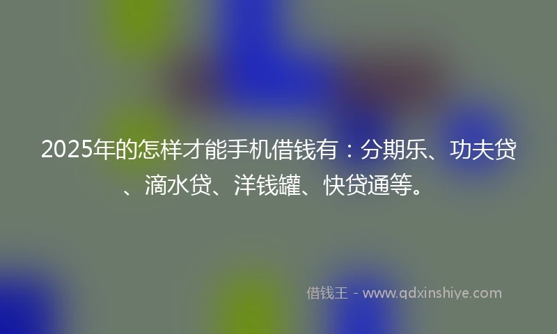 2025年的怎样才能手机借钱有：分期乐、功夫贷、滴水贷、洋钱罐、快贷通等。