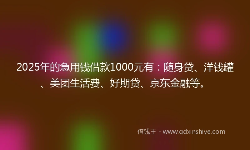 2025年的急用钱借款1000元有：随身贷、洋钱罐、美团生活费、好期贷、京东金融等。