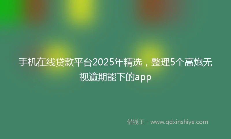 手机在线贷款平台2025年精选，整理5个高炮无视逾期能下的app