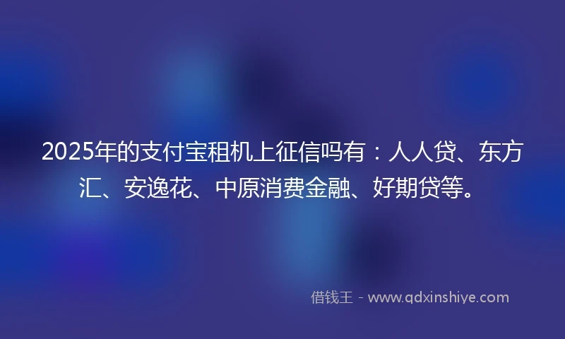 2025年的支付宝租机上征信吗有：人人贷、东方汇、安逸花、中原消费金融、好期贷等。