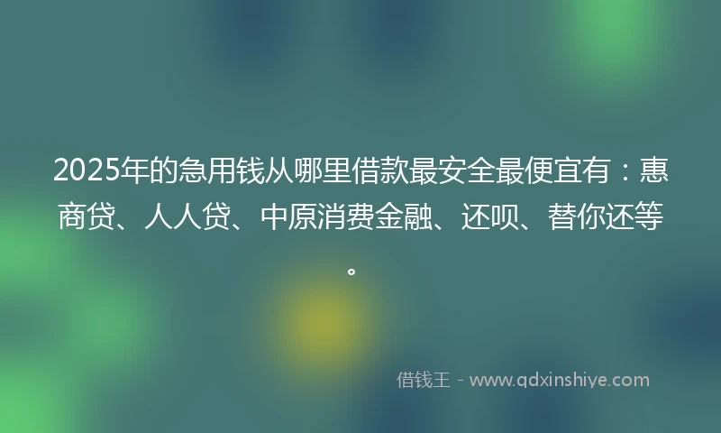2025年的急用钱从哪里借款最安全最便宜有：惠商贷、人人贷、中原消费金融、还呗、替你还等。