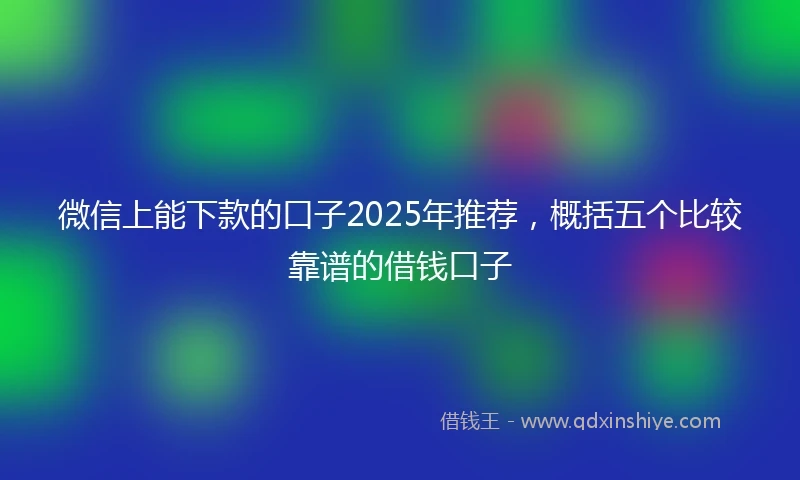 微信上能下款的口子2025年推荐，概括五个比较靠谱的借钱口子