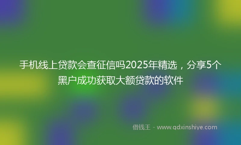 手机线上贷款会查征信吗2025年精选，分享5个黑户成功获取大额贷款的软件